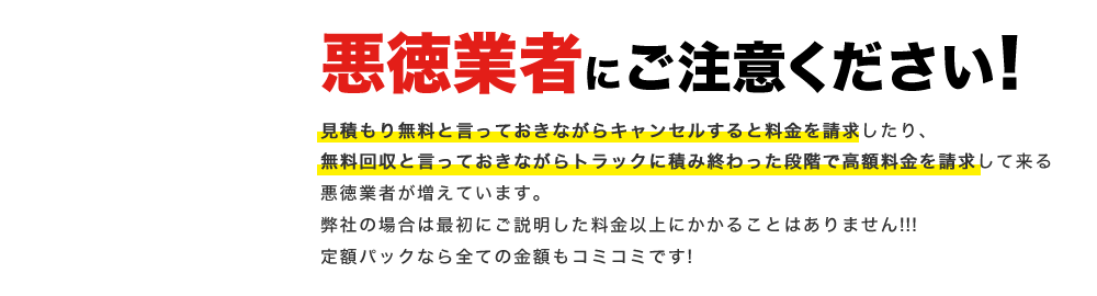悪徳業者にご注意ください! 見積もり無料と言っておきながらキャンセルすると料金を請求したり、無料回収と言っておきながらトラックに積み終わった段階で高額料金を請求して来る悪徳業者が増えています。弊社の場合は最初にご説明した料金以上にかかることはありません!!!定額パックなら全ての金額もコミコミです!