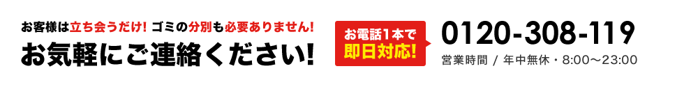 お客様は立ち会うだけ! ゴミの分別も必要ありません!お気軽にご連絡ください!お電話1本で即日対応!0120-308-119 営業時間 / 年中無休・8:00～23:00