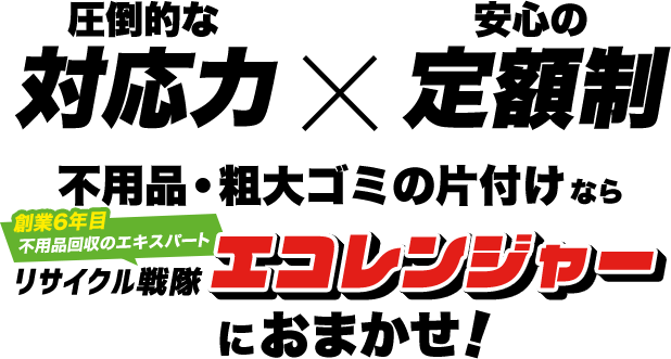 圧倒的な対応力×安心の定額制 不用品・粗大ゴミの片付けなら 創業6年目 不用品回収のエキスパート リサイクル戦隊エコレンジャーにおまかせ！