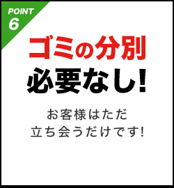 POINT6 ゴミの分別必要なし!お客様はただ立ち会うだけです!