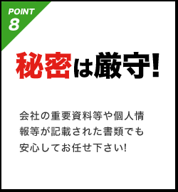 POINT8 秘密は厳守!会社の重要資料等や個人情報等が記載された書類でも安心してお任せ下さい!